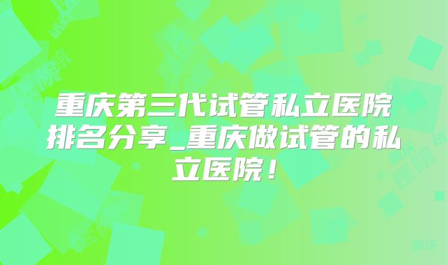 重庆第三代试管私立医院排名分享_重庆做试管的私立医院！