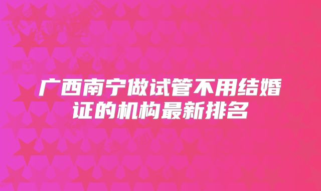 广西南宁做试管不用结婚证的机构最新排名