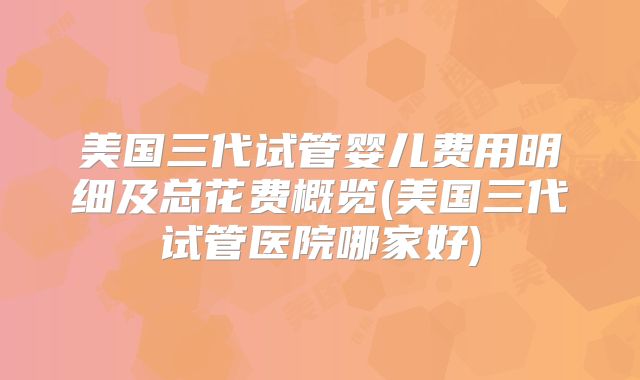 美国三代试管婴儿费用明细及总花费概览(美国三代试管医院哪家好)