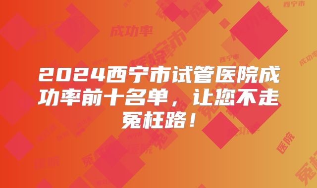 2024西宁市试管医院成功率前十名单，让您不走冤枉路！