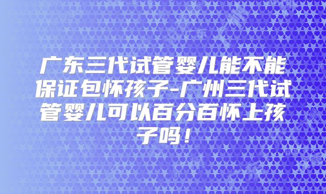 广东三代试管婴儿能不能保证包怀孩子-广州三代试管婴儿可以百分百怀上孩子吗！