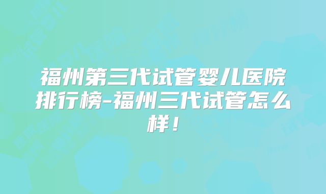 福州第三代试管婴儿医院排行榜-福州三代试管怎么样！