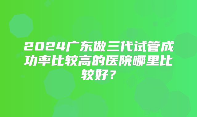 2024广东做三代试管成功率比较高的医院哪里比较好？