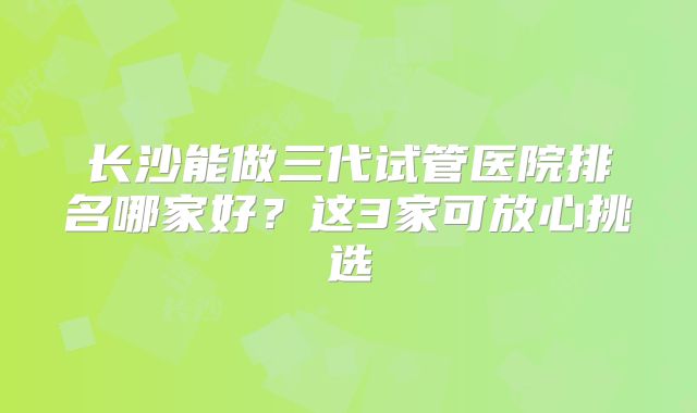 长沙能做三代试管医院排名哪家好?这3家可放心挑选