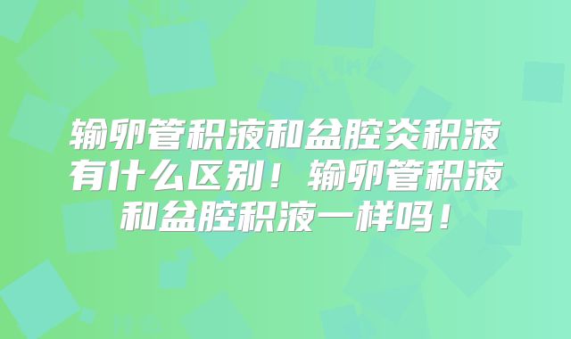 输卵管积液和盆腔炎积液有什么区别！输卵管积液和盆腔积液一样吗！