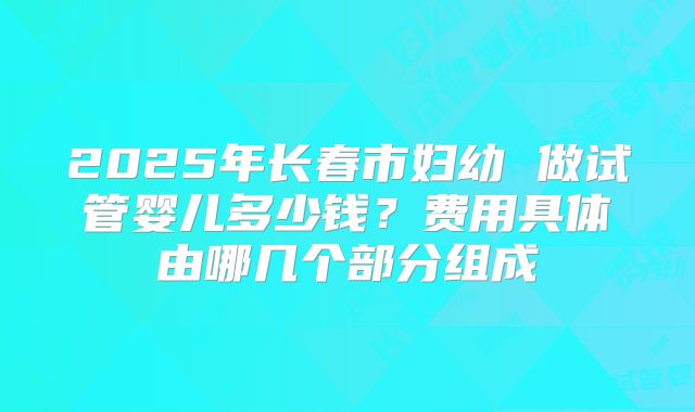 2025年长春市妇幼 做试管婴儿多少钱？费用具体由哪几个部分组成