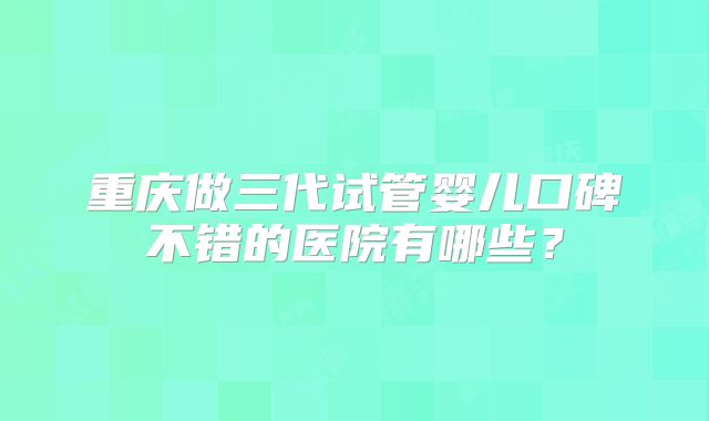 重庆做三代试管婴儿口碑不错的医院有哪些？