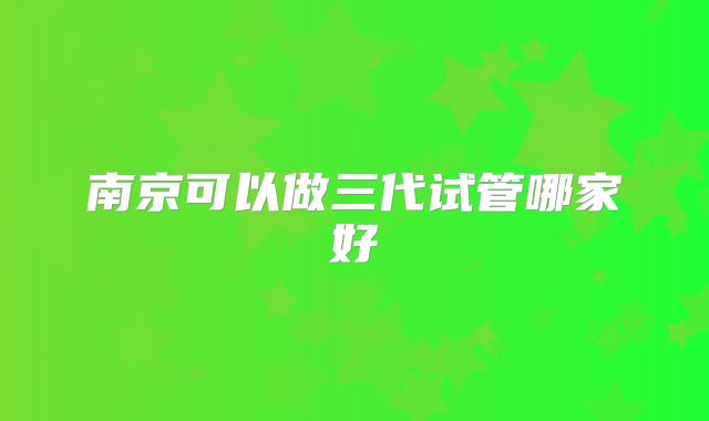 南京可以做三代试管哪家好