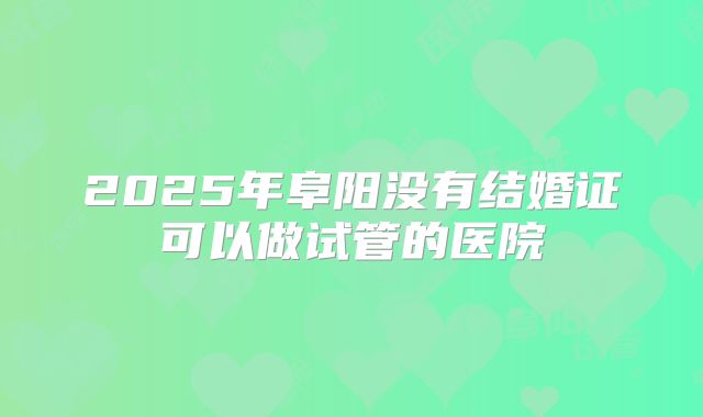 2025年阜阳没有结婚证可以做试管的医院