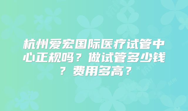 杭州爱宏国际医疗试管中心正规吗?做试管多少钱?费用多高?