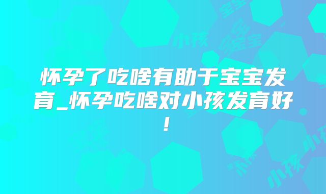 怀孕了吃啥有助于宝宝发育_怀孕吃啥对小孩发育好!