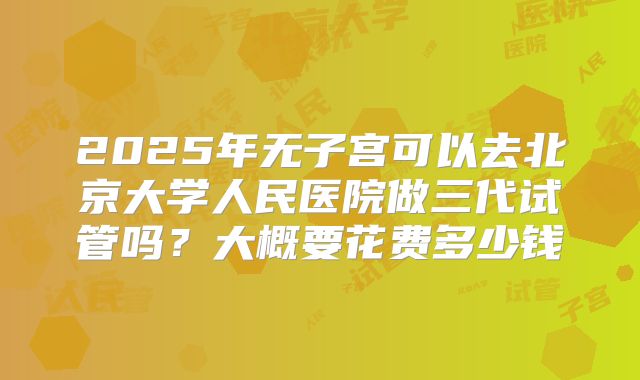 2025年无子宫可以去北京大学人民医院做三代试管吗?大概要花费多少钱