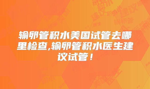 输卵管积水美国试管去哪里检查,输卵管积水医生建议试管！