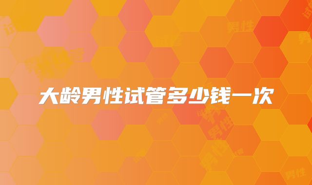 大龄男性试管多少钱一次