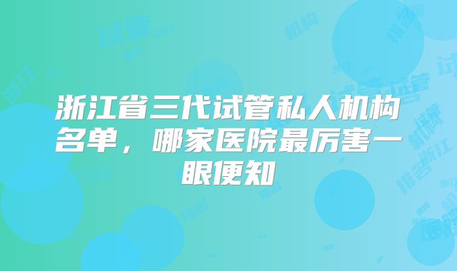 浙江省三代试管私人机构名单，哪家医院最厉害一眼便知