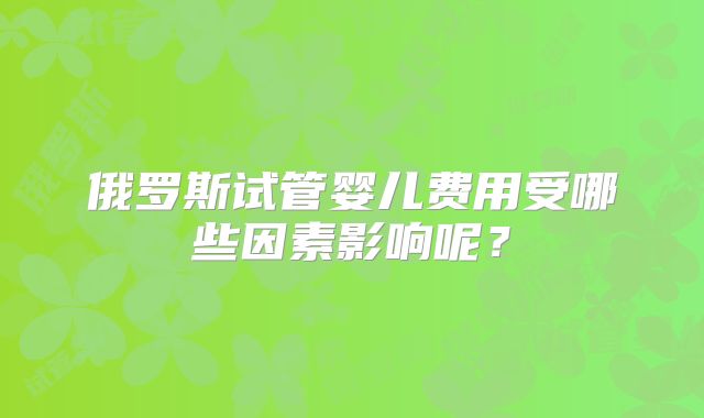 俄罗斯试管婴儿费用受哪些因素影响呢？