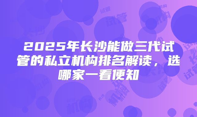 2025年长沙能做三代试管的私立机构排名解读，选哪家一看便知