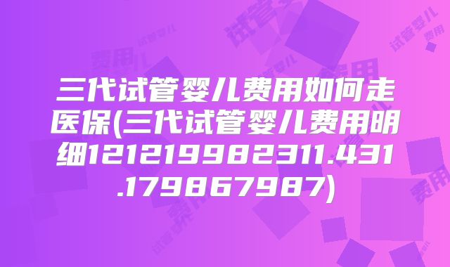 三代试管婴儿费用如何走医保(三代试管婴儿费用明细121219982311.431.179867987)