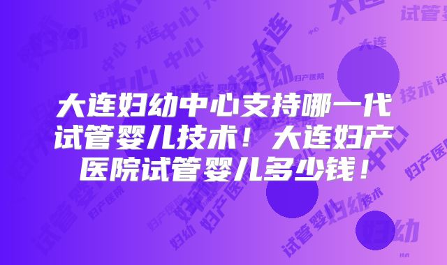 大连妇幼中心支持哪一代试管婴儿技术！大连妇产医院试管婴儿多少钱！