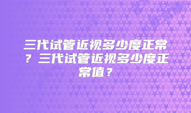 三代试管近视多少度正常?三代试管近视多少度正常值?