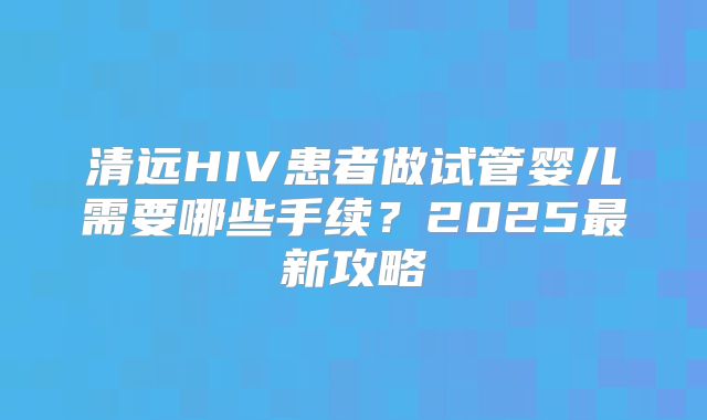 清远HIV患者做试管婴儿需要哪些手续？2025最新攻略