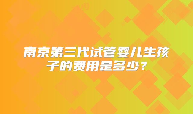 南京第三代试管婴儿生孩子的费用是多少？