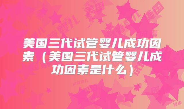 美国三代试管婴儿成功因素(美国三代试管婴儿成功因素是什么)