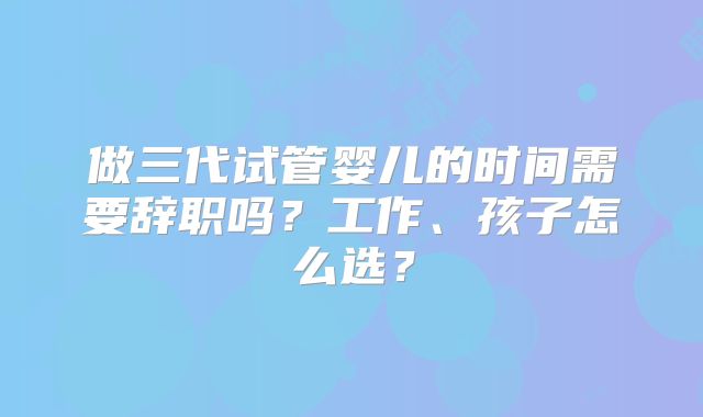 做三代试管婴儿的时间需要辞职吗？工作、孩子怎么选？