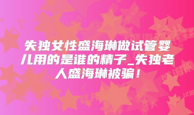 失独女性盛海琳做试管婴儿用的是谁的精子_失独老人盛海琳被骗！