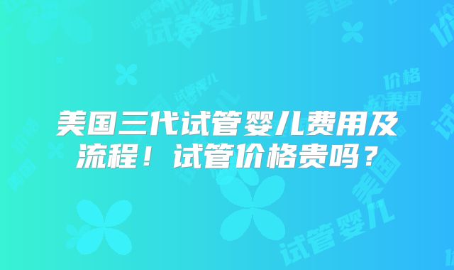 美国三代试管婴儿费用及流程！试管价格贵吗？