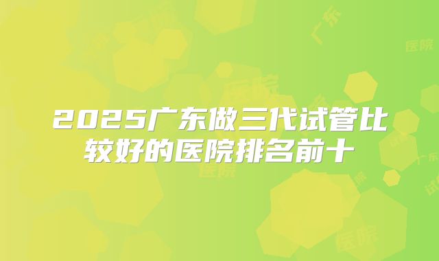 2025广东做三代试管比较好的医院排名前十
