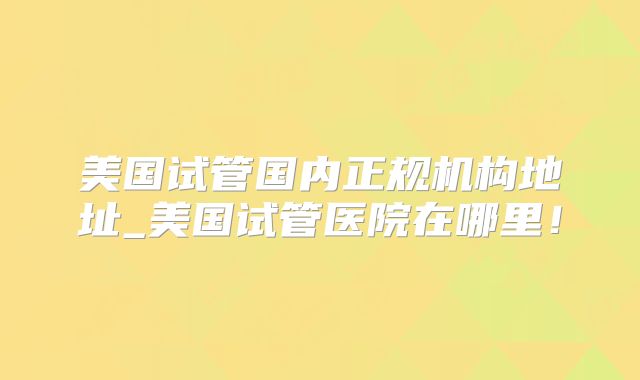 美国试管国内正规机构地址_美国试管医院在哪里！