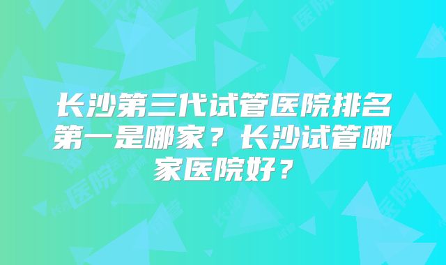 长沙第三代试管医院排名第一是哪家？长沙试管哪家医院好？