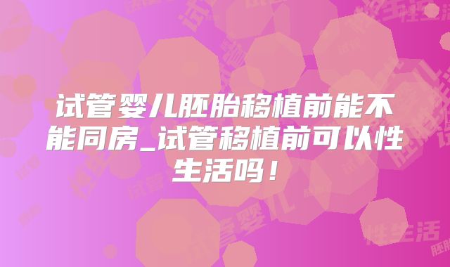 试管婴儿胚胎移植前能不能同房_试管移植前可以性生活吗！