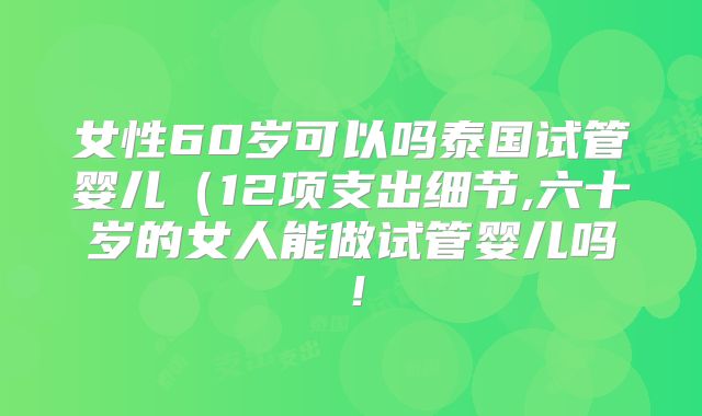 女性60岁可以吗泰国试管婴儿（12项支出细节,六十岁的女人能做试管婴儿吗！