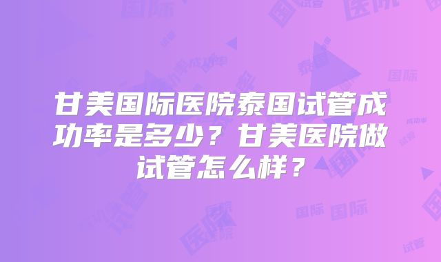 甘美国际医院泰国试管成功率是多少？甘美医院做试管怎么样？