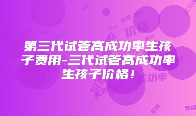 第三代试管高成功率生孩子费用-三代试管高成功率生孩子价格！