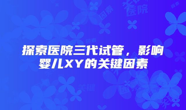 探索医院三代试管，影响婴儿XY的关键因素