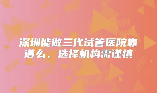 深圳能做三代试管医院靠谱么，选择机构需谨慎