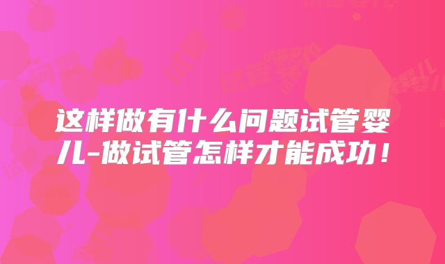 这样做有什么问题试管婴儿-做试管怎样才能成功！