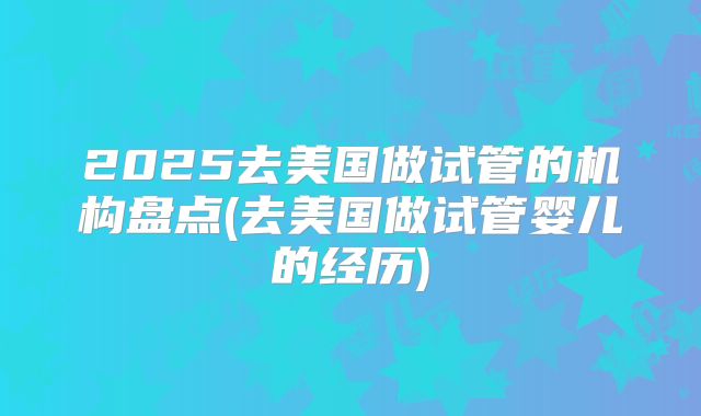2025去美国做试管的机构盘点(去美国做试管婴儿的经历)