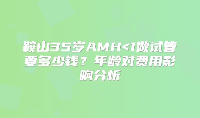 鞍山35岁AMH<1做试管要多少钱？年龄对费用影响分析