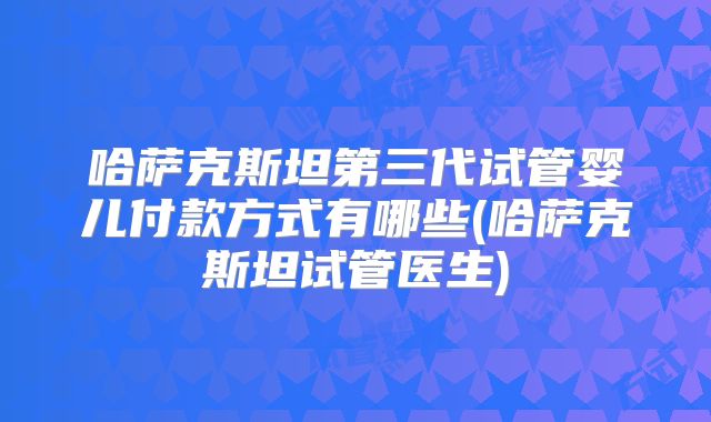哈萨克斯坦第三代试管婴儿付款方式有哪些(哈萨克斯坦试管医生)