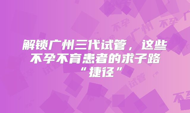 解锁广州三代试管，这些不孕不育患者的求子路“捷径”