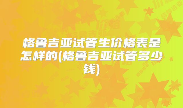 格鲁吉亚试管生价格表是怎样的(格鲁吉亚试管多少钱)