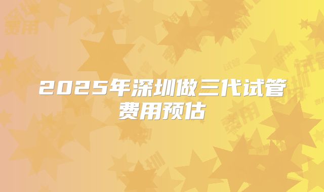2025年深圳做三代试管费用预估