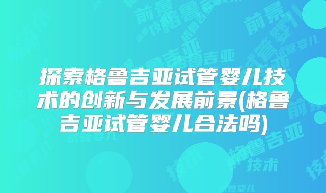 探索格鲁吉亚试管婴儿技术的创新与发展前景(格鲁吉亚试管婴儿合法吗)
