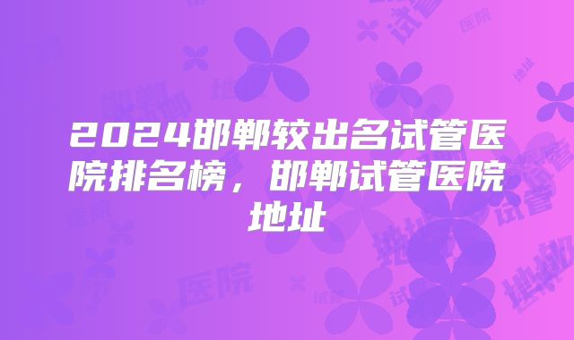 2024邯郸较出名试管医院排名榜，邯郸试管医院地址