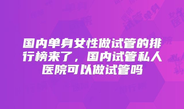 国内单身女性做试管的排行榜来了，国内试管私人医院可以做试管吗