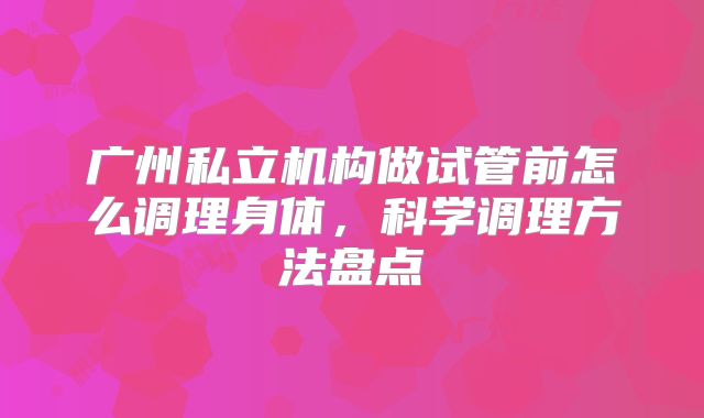 广州私立机构做试管前怎么调理身体，科学调理方法盘点